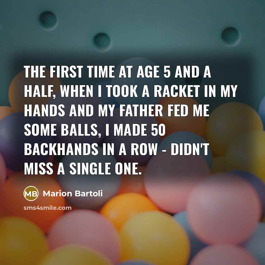 “The first time at age 5 and a half, when I took a racket in my hands and my father fed me some balls, I made 50 backhands in a row - didn't miss a single one.” quote by Marion Bartoli
