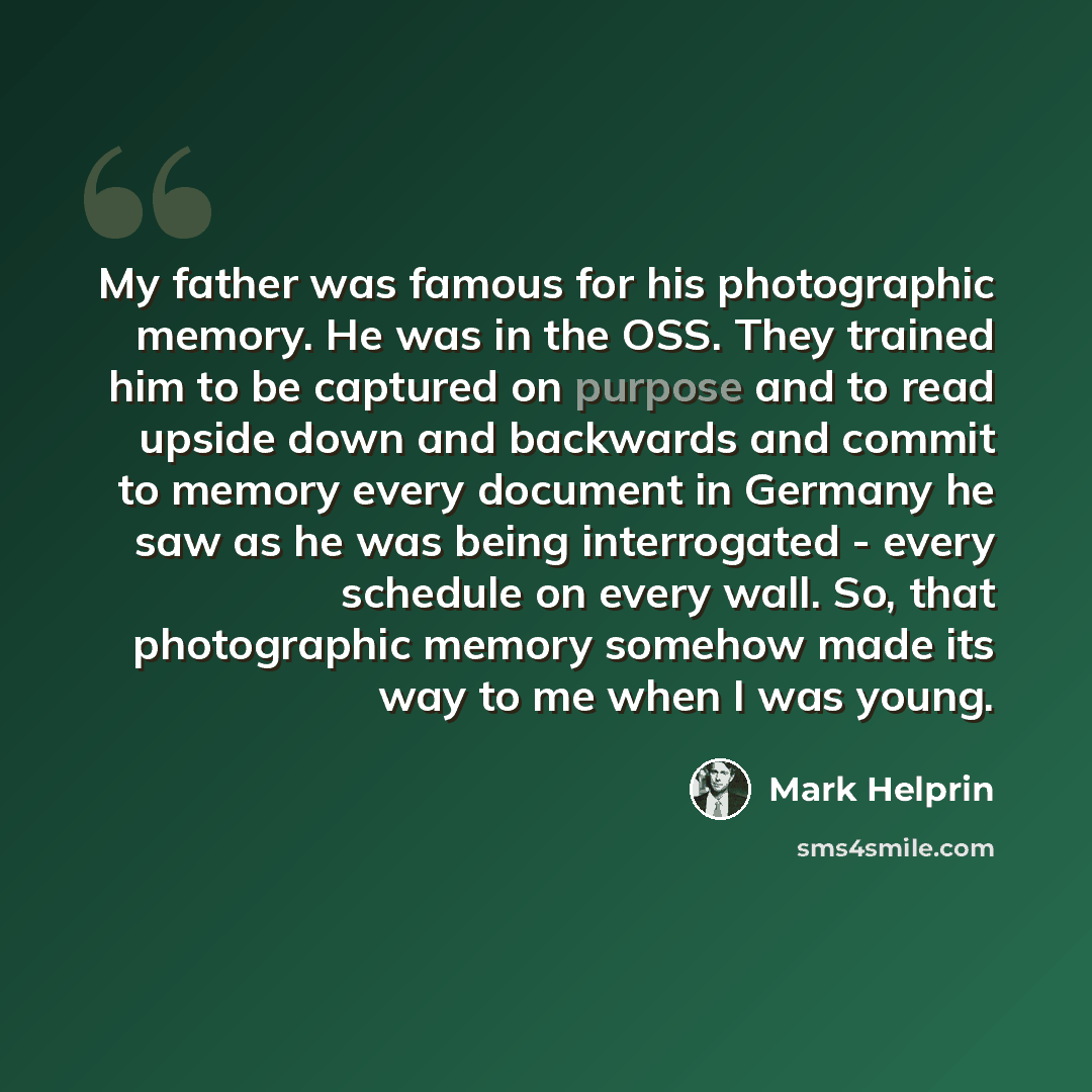 “My father was famous for his photographic memory. He was in the OSS. They trained him to be captured on purpose and to read upside down and backwards and commit to memory every document in Germany he saw as he was being interrogated - every schedule on every wall. So, that photographic memory…” quote by Mark Helprin