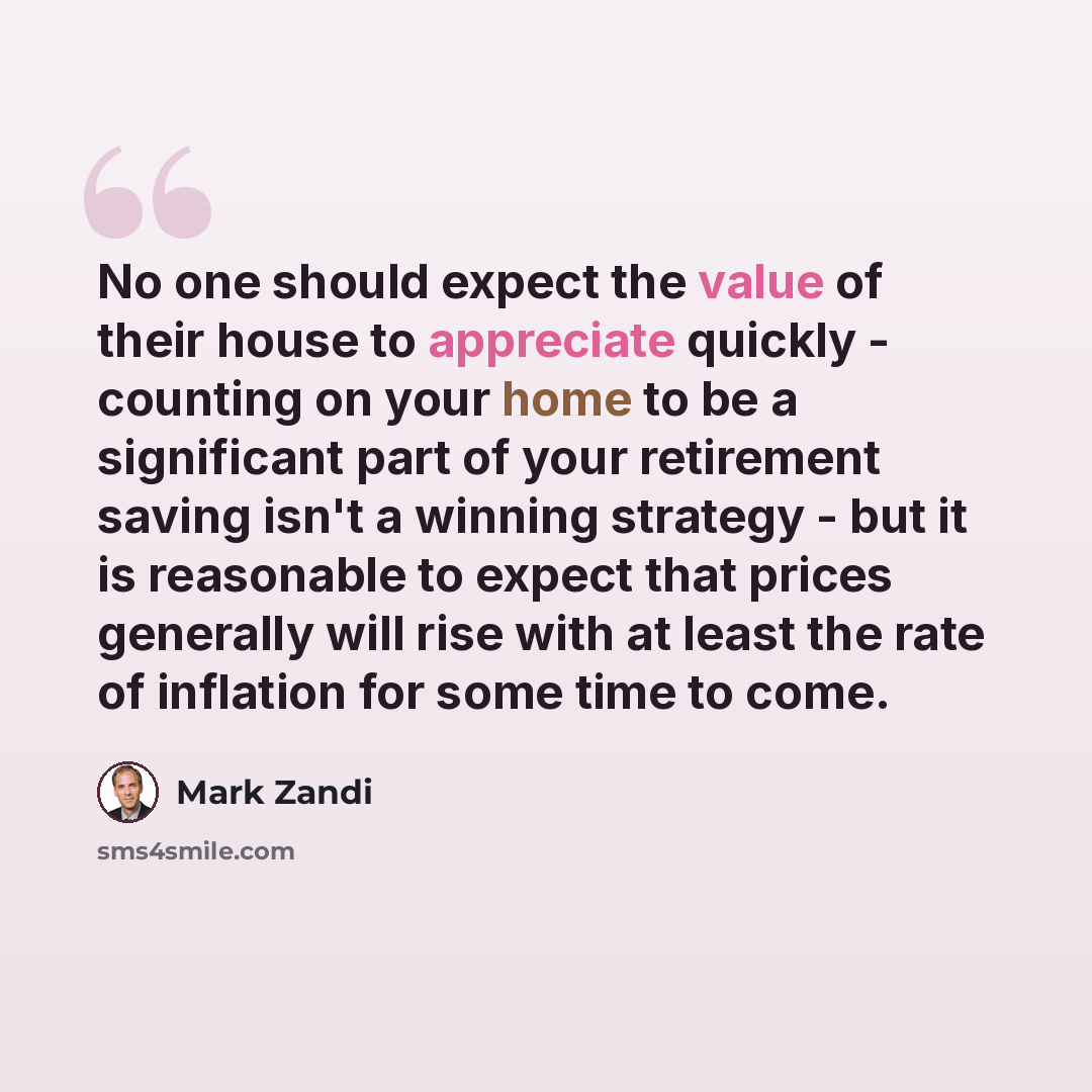 “No one should expect the value of their house to appreciate quickly - counting on your home to be a significant part of your retirement saving isn't a winning strategy - but it is reasonable to expect that prices generally will rise with at least the rate of inflation for some time to come.” quote by Mark Zandi