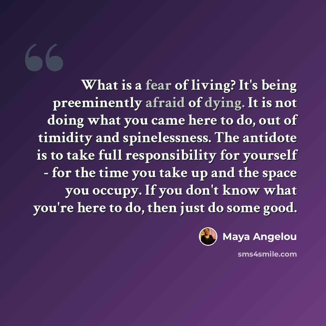 “What is a fear of living? It's being preeminently afraid of dying. It is not doing what you came here to do, out of timidity and spinelessness. The antidote is to take full responsibility for yourself - for the time you take up and the space you occupy. If you don't know what you're here to do…” quote by Maya Angelou