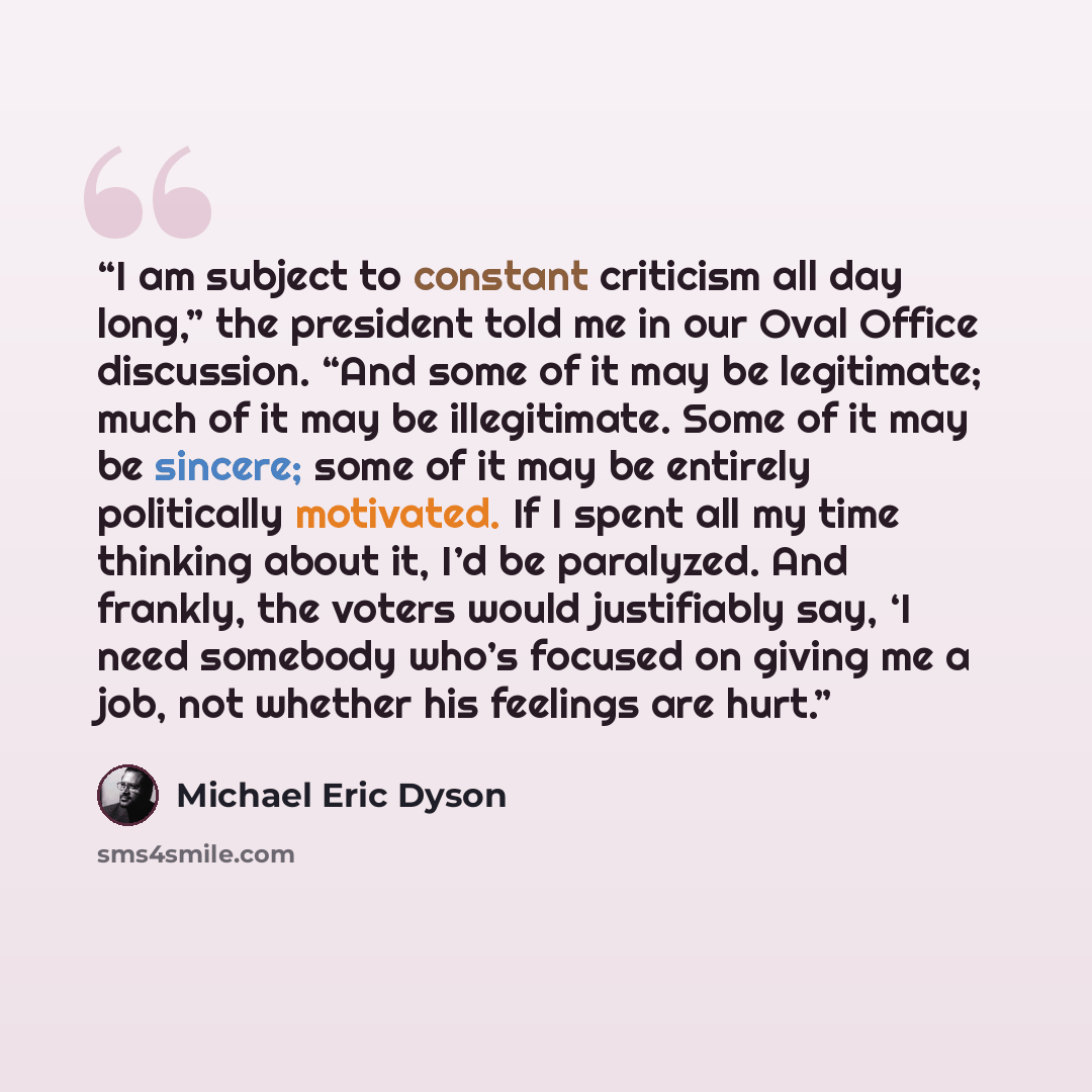 “I am subject to constant criticism all day long,” the president told me in our Oval Office discussion. “And some of it may be legitimate; much of it may be illegitimate. Some of it may be sincere; some of it may be entirely politically motivated. If I spent all my time thinking about it, I’d be…” quote by Michael Eric Dyson