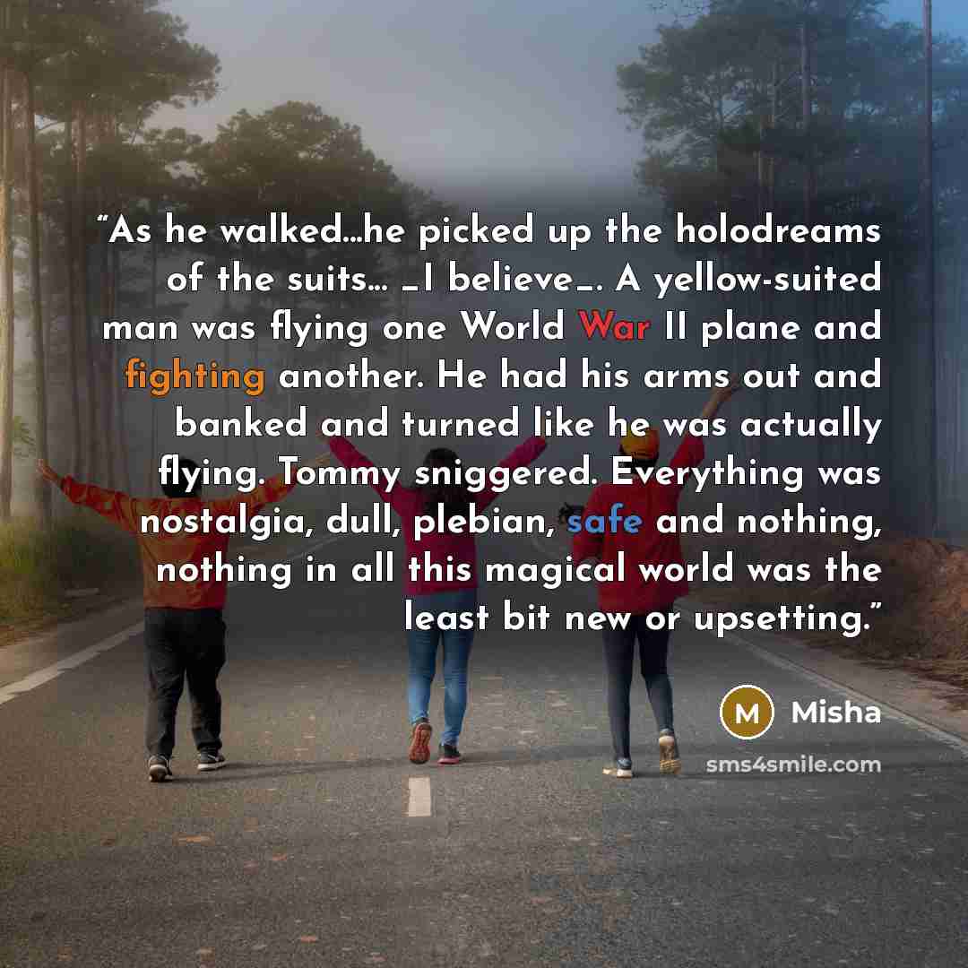 “As he walked...he picked up the holodreams of the suits... _I believe_. A yellow-suited man was flying one World War II plane and fighting another. He had his arms out and banked and turned like he was actually flying. Tommy sniggered. Everything was nostalgia, dull, plebian, safe and nothing…” quote by Misha