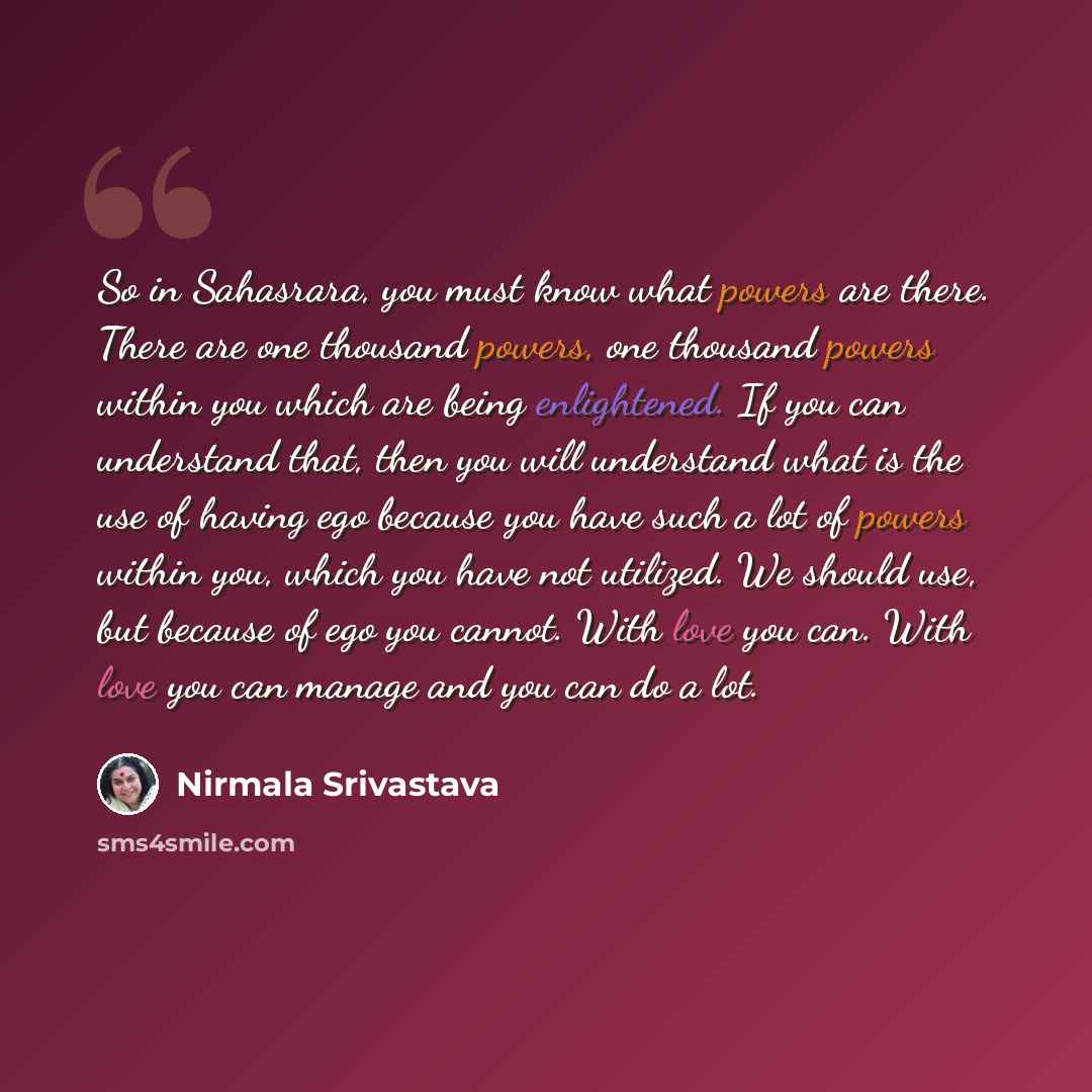 “So in Sahasrara, you must know what powers are there. There are one thousand powers, one thousand powers within you which are being enlightened. If you can understand that, then you will understand what is the use of having ego because you have such a lot of powers within you, which you have not…” quote by Nirmala Srivastava