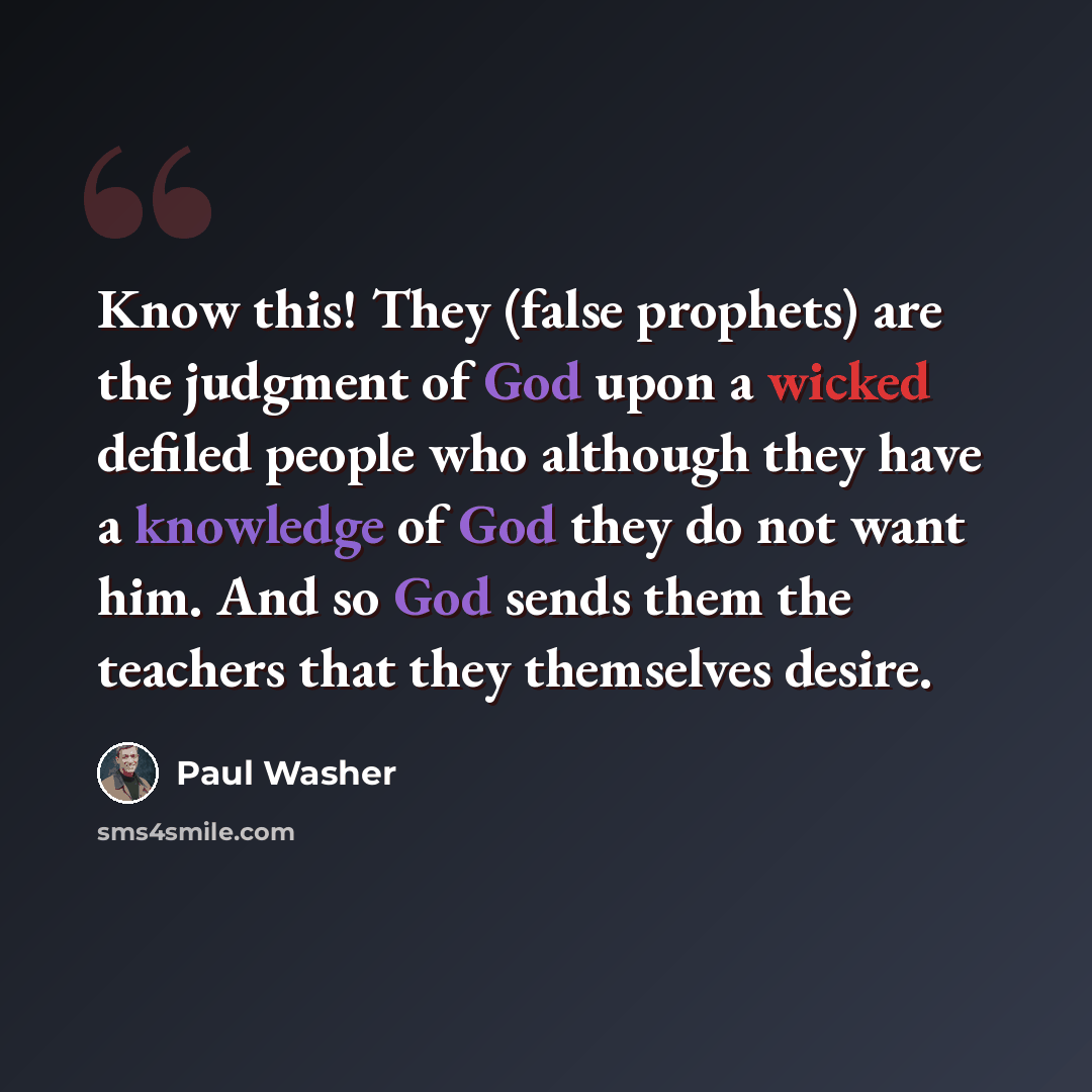 “Know this! They (false prophets) are the judgment of God upon a wicked defiled people who although they have a knowledge of God they do not want him. And so God sends them the teachers that they themselves desire.” quote by Paul Washer