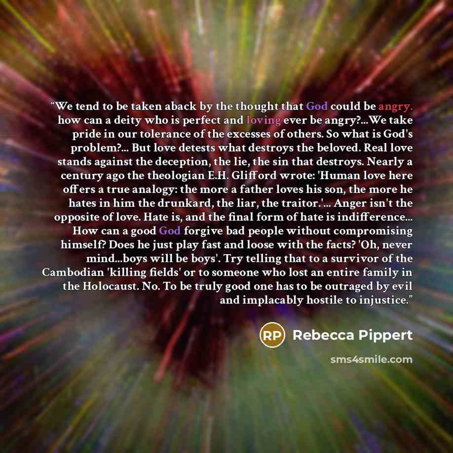 “We tend to be taken aback by the thought that God could be angry. how can a deity who is perfect and loving ever be angry?...We take pride in our tolerance of the excesses of others. So what is God's problem?... But love detests what destroys the beloved. Real love stands against the deception…” quote by Rebecca Pippert