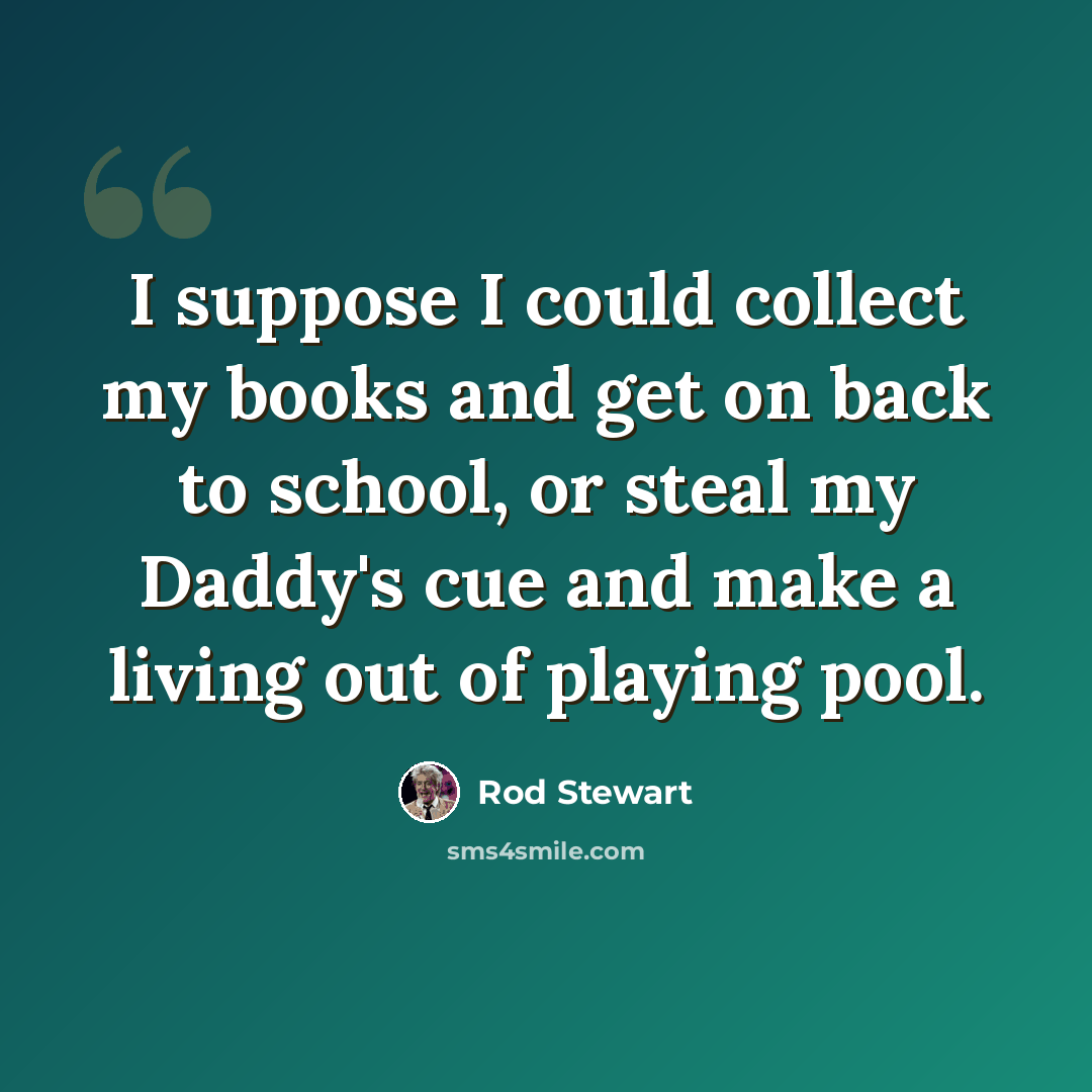 “I suppose I could collect my books and get on back to school, or steal my Daddy's cue and make a living out of playing pool.” quote by Rod Stewart