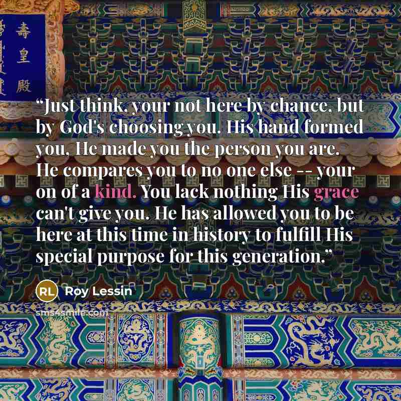 “Just think, your not here by chance, but by God's choosing you. His hand formed you, He made you the person you are. He compares you to no one else -- your on of a kind. You lack nothing His grace can't give you. He has allowed you to be here at this time in history to fulfill His special purpose…” quote by Roy Lessin
