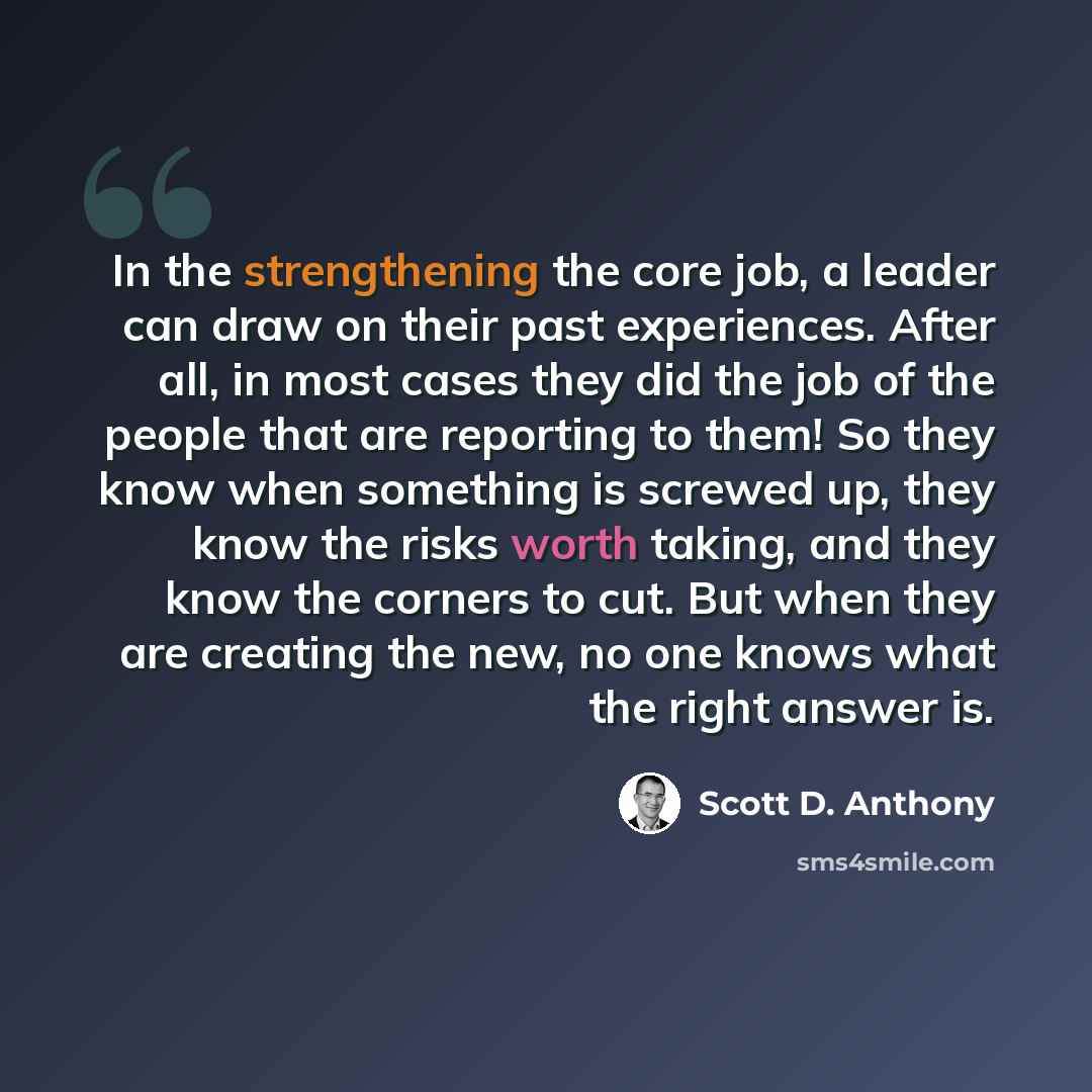 “In the strengthening the core job, a leader can draw on their past experiences. After all, in most cases they did the job of the people that are reporting to them! So they know when something is screwed up, they know the risks worth taking, and they know the corners to cut. But when they are…” quote by Scott D. Anthony