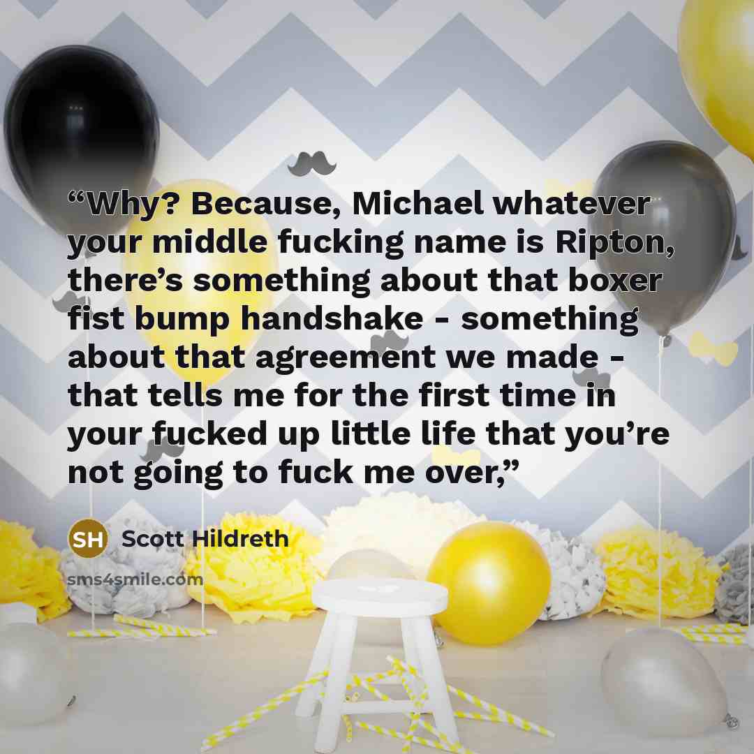 “Why? Because, Michael whatever your middle fucking name is Ripton, there’s something about that boxer fist bump handshake - something about that agreement we made - that tells me for the first time in your fucked up little life that you’re not going to fuck me over,” quote by Scott Hildreth