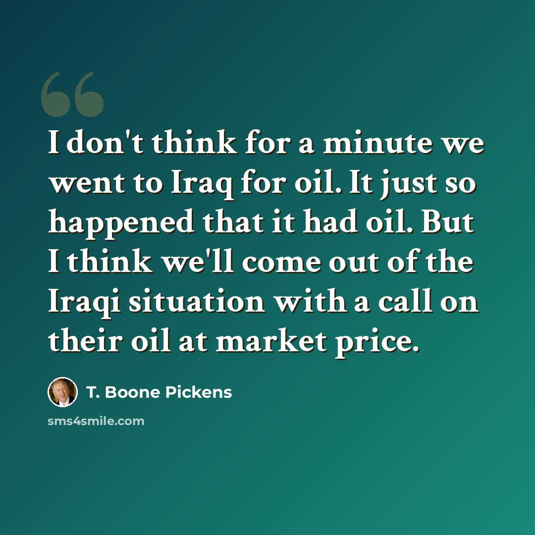 “I don't think for a minute we went to Iraq for oil. It just so happened that it had oil. But I think we'll come out of the Iraqi situation with a call on their oil at market price.” quote by T. Boone Pickens
