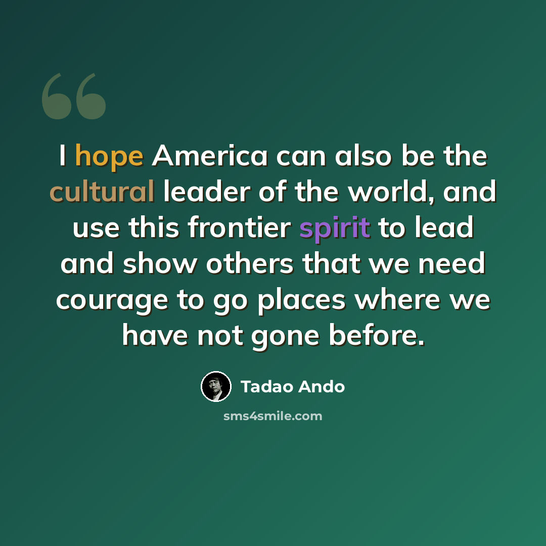 “I hope America can also be the cultural leader of the world, and use this frontier spirit to lead and show others that we need courage to go places where we have not gone before.” quote by Tadao Ando