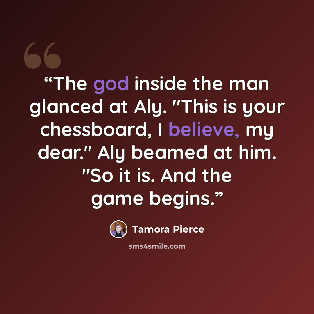 “The god inside the man glanced at Aly. "This is your chessboard, I believe, my dear." Aly beamed at him. "So it is. And the game begins.” quote by Tamora Pierce