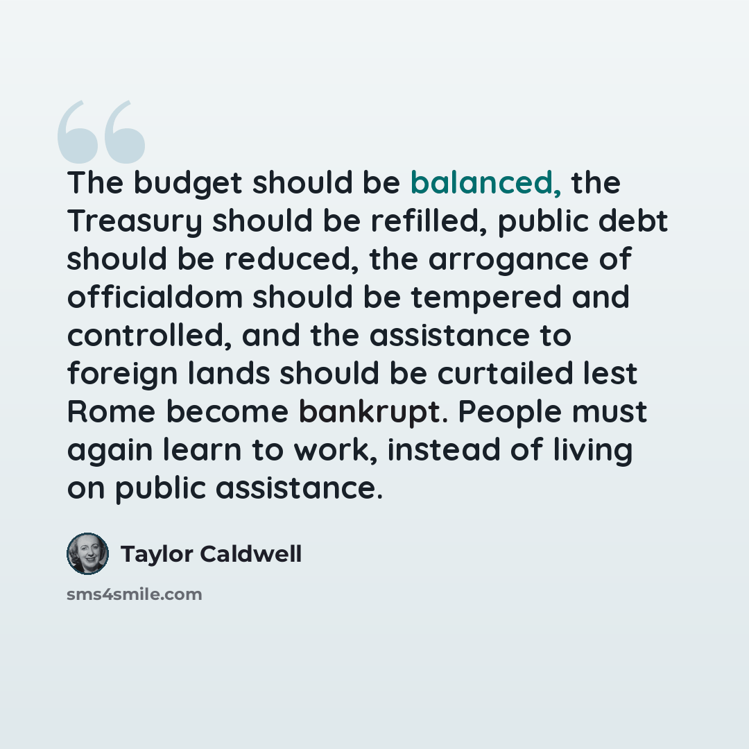 “The budget should be balanced, the Treasury should be refilled, public debt should be reduced, the arrogance of officialdom should be tempered and controlled, and the assistance to foreign lands should be curtailed lest Rome become bankrupt. People must again learn to work, instead of living on…” quote by Taylor Caldwell