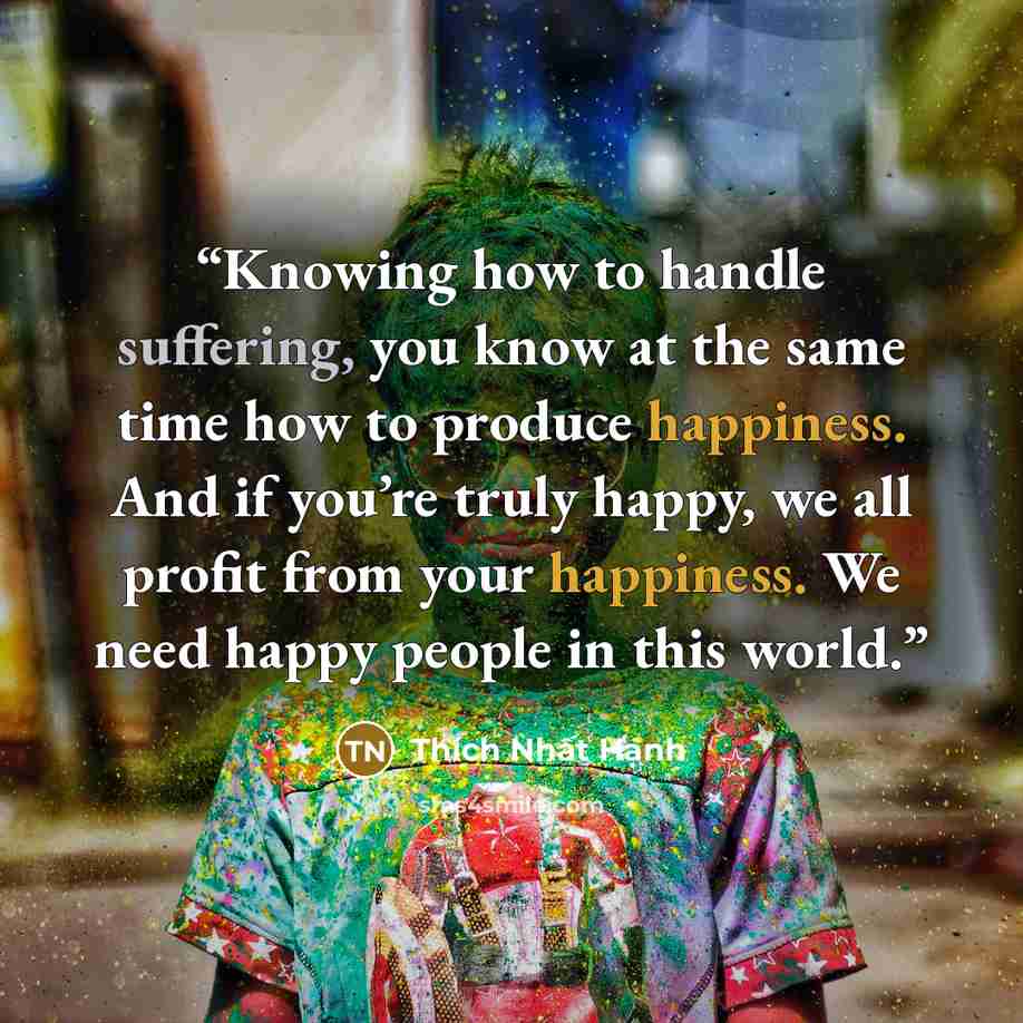 “Knowing how to handle suffering, you know at the same time how to produce happiness. And if you’re truly happy, we all profit from your happiness. We need happy people in this world.” quote by Thich Nhat Hanh