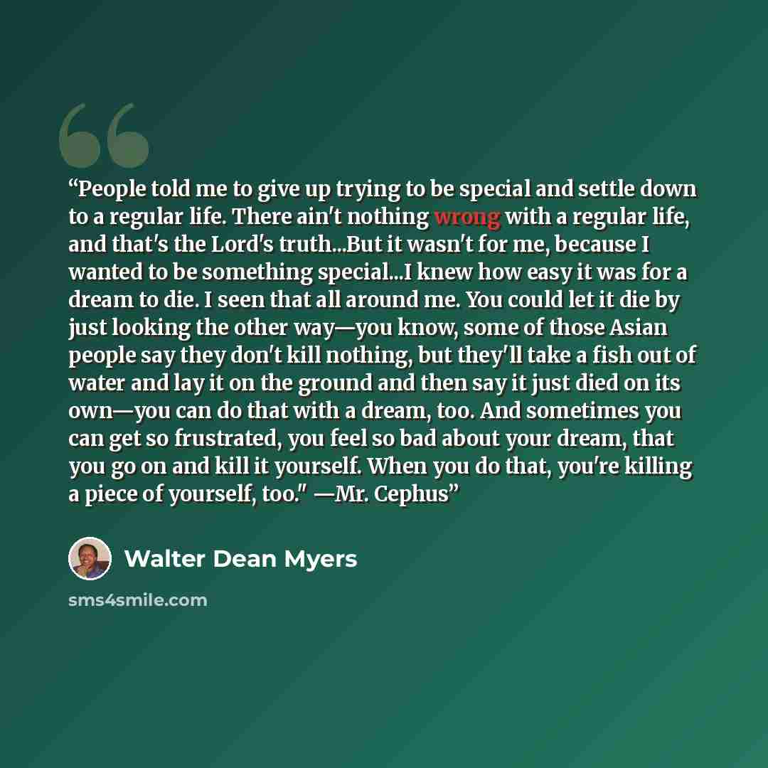 “People told me to give up trying to be special and settle down to a regular life. There ain't nothing wrong with a regular life, and that's the Lord's truth...But it wasn't for me, because I wanted to be something special...I knew how easy it was for a dream to die. I seen that all around me. You…” quote by Walter Dean Myers