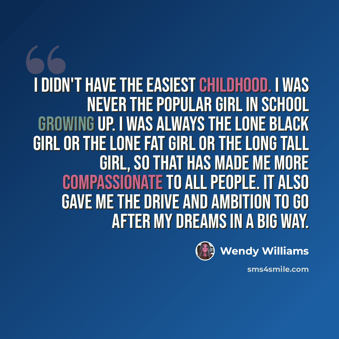“I didn't have the easiest childhood. I was never the popular girl in school growing up. I was always the lone black girl or the lone fat girl or the long tall girl, so that has made me more compassionate to all people. It also gave me the drive and ambition to go after my dreams in a big way.” quote by Wendy Williams