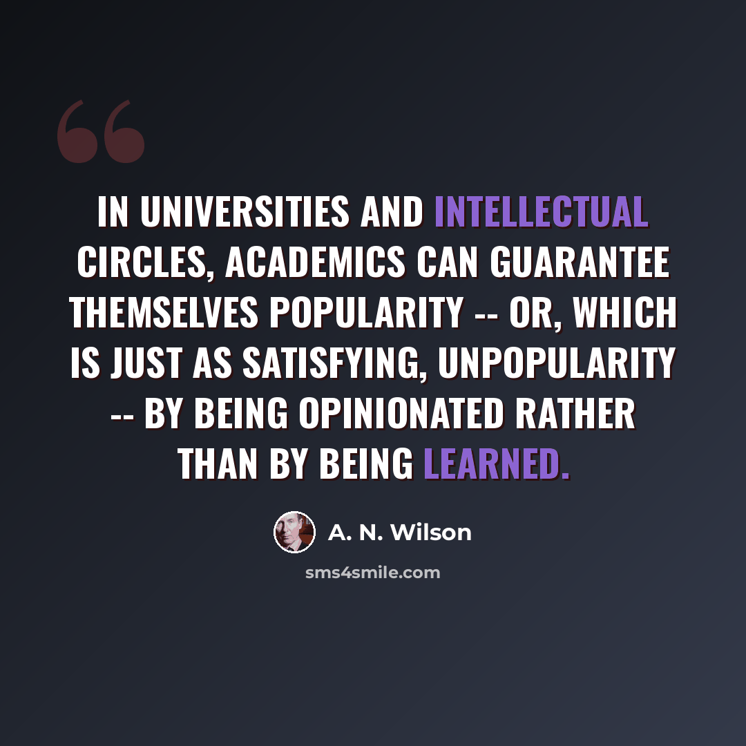“In universities and intellectual circles, academics can guarantee themselves popularity -- or, which is just as satisfying, unpopularity -- by being opinionated rather than by being learned.” quote by A. N. Wilson