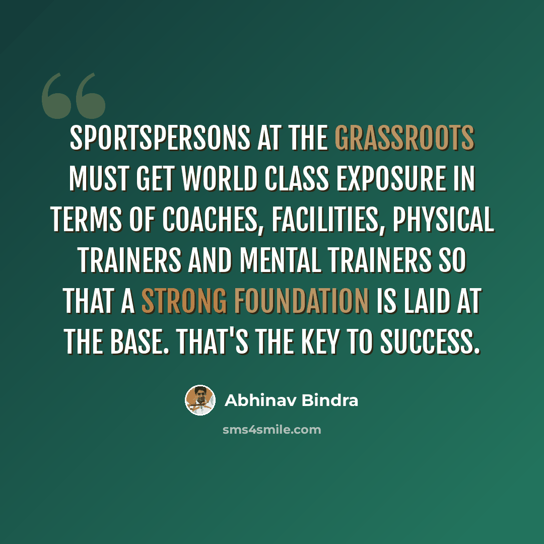 “Sportspersons at the grassroots must get world class exposure in terms of coaches, facilities, physical trainers and mental trainers so that a strong foundation is laid at the base. That's the key to success.” quote by Abhinav Bindra
