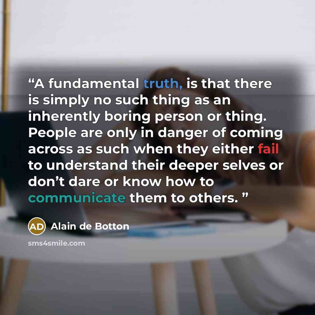 “A fundamental truth, is that there is simply no such thing as an inherently boring person or thing. People are only in danger of coming across as such when they either fail to understand their deeper selves or don’t dare or know how to communicate them to others.” quote by Alain de Botton