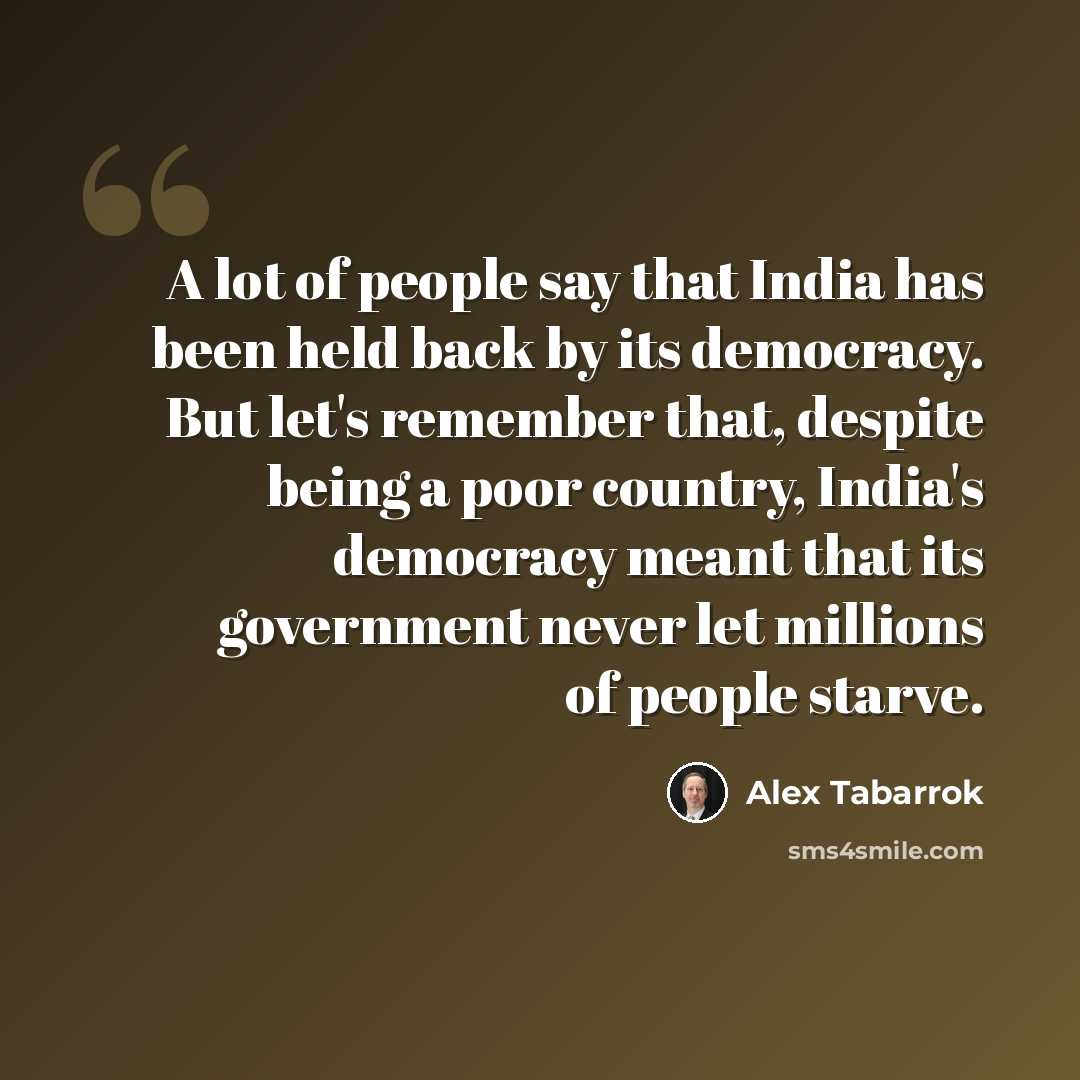 “A lot of people say that India has been held back by its democracy. But let's remember that, despite being a poor country, India's democracy meant that its government never let millions of people starve.” quote by Alex Tabarrok