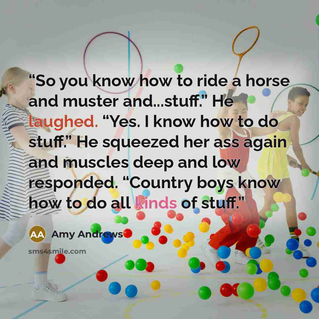 “So you know how to ride a horse and muster and...stuff.” He laughed. “Yes. I know how to do stuff.” He squeezed her ass again and muscles deep and low responded. “Country boys know how to do all kinds of stuff.” quote by Amy Andrews