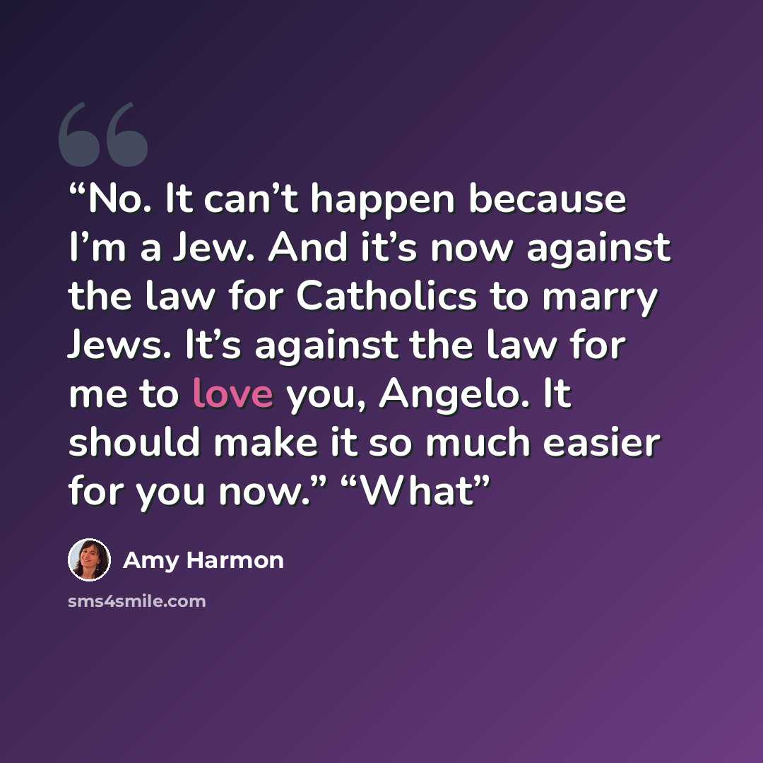 “No. It can’t happen because I’m a Jew. And it’s now against the law for Catholics to marry Jews. It’s against the law for me to love you, Angelo. It should make it so much easier for you now.” “What” quote by Amy Harmon