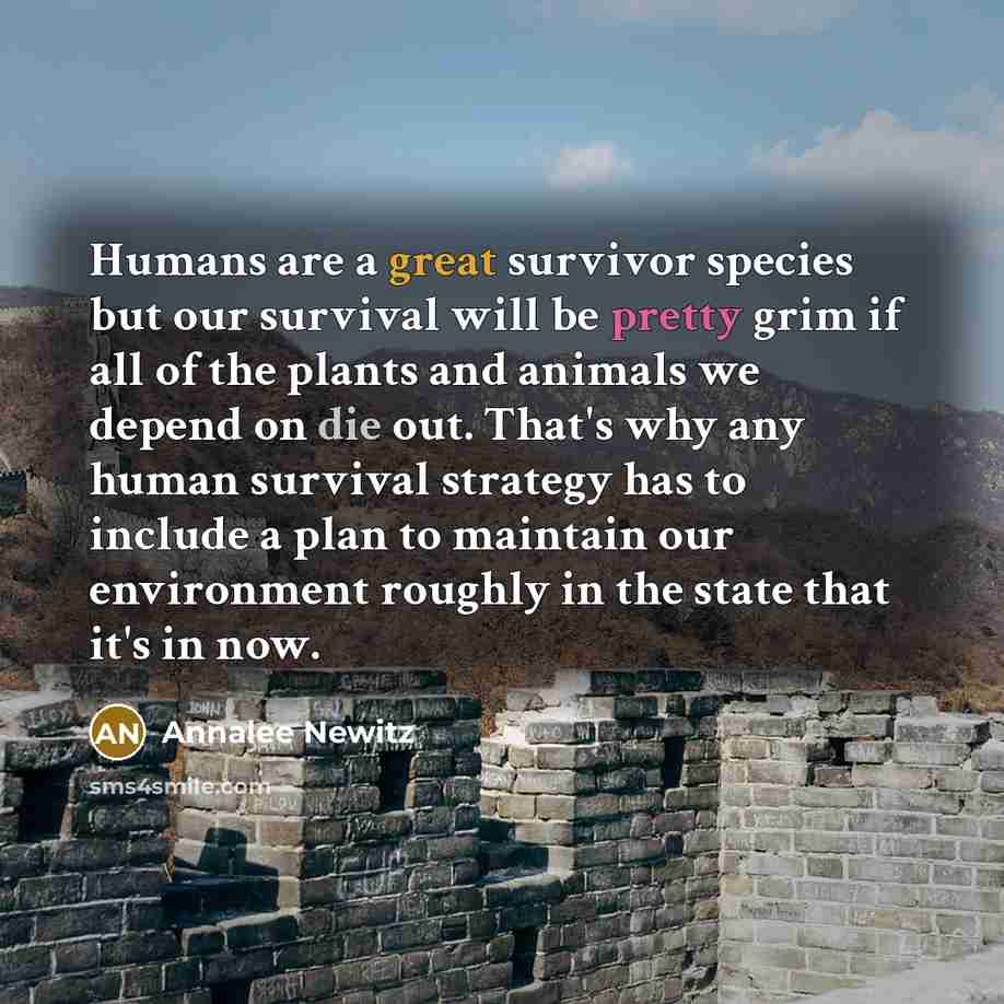 “Humans are a great survivor species but our survival will be pretty grim if all of the plants and animals we depend on die out. That's why any human survival strategy has to include a plan to maintain our environment roughly in the state that it's in now.” quote by Annalee Newitz