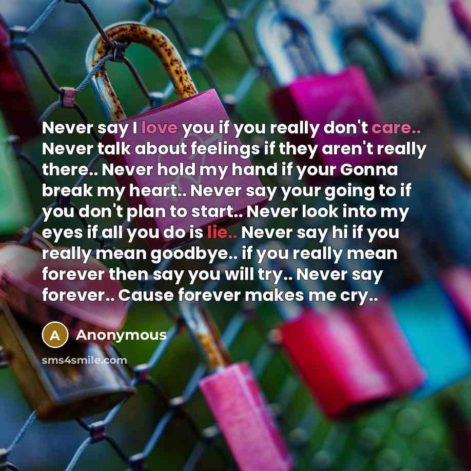 “Never say I love you if you really don't care.. Never talk about feelings if they aren't really there.. Never hold my hand if your Gonna break my heart.. Never say your going to if you don't plan to start.. Never look into my eyes if all you do is lie.. Never say hi if you really mean goodbye.. if…” quote by Anonymous