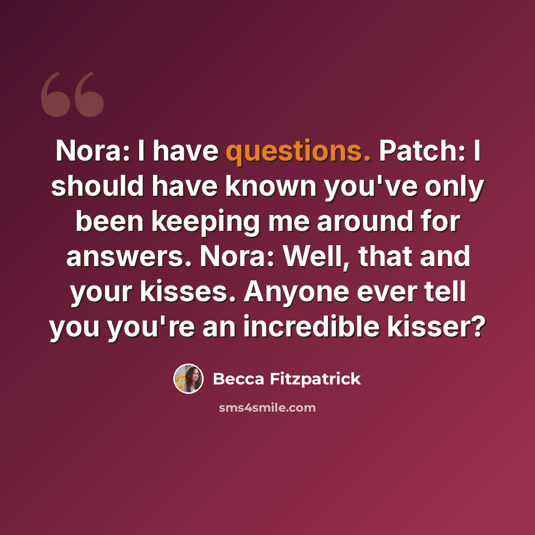 “Nora: I have questions. Patch: I should have known you've only been keeping me around for answers. Nora: Well, that and your kisses. Anyone ever tell you you're an incredible kisser?” quote by Becca Fitzpatrick