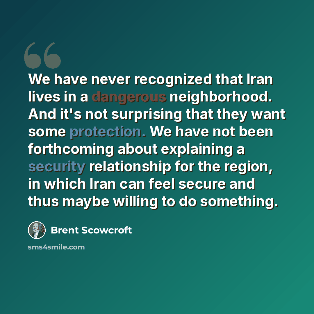 “We have never recognized that Iran lives in a dangerous neighborhood. And it's not surprising that they want some protection. We have not been forthcoming about explaining a security relationship for the region, in which Iran can feel secure and thus maybe willing to do something.” quote by Brent Scowcroft