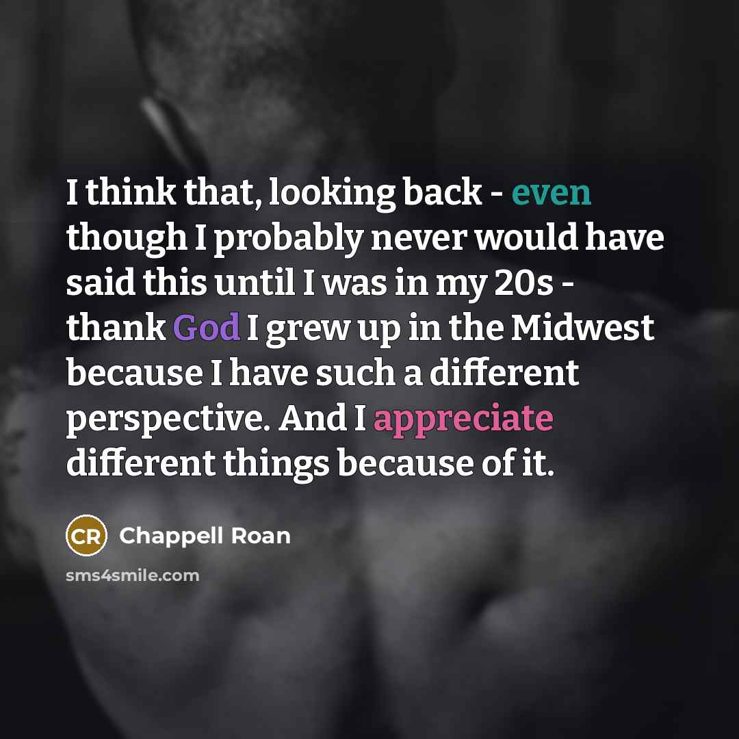 “I think that, looking back - even though I probably never would have said this until I was in my 20s - thank God I grew up in the Midwest because I have such a different perspective. And I appreciate different things because of it.” quote by Chappell Roan