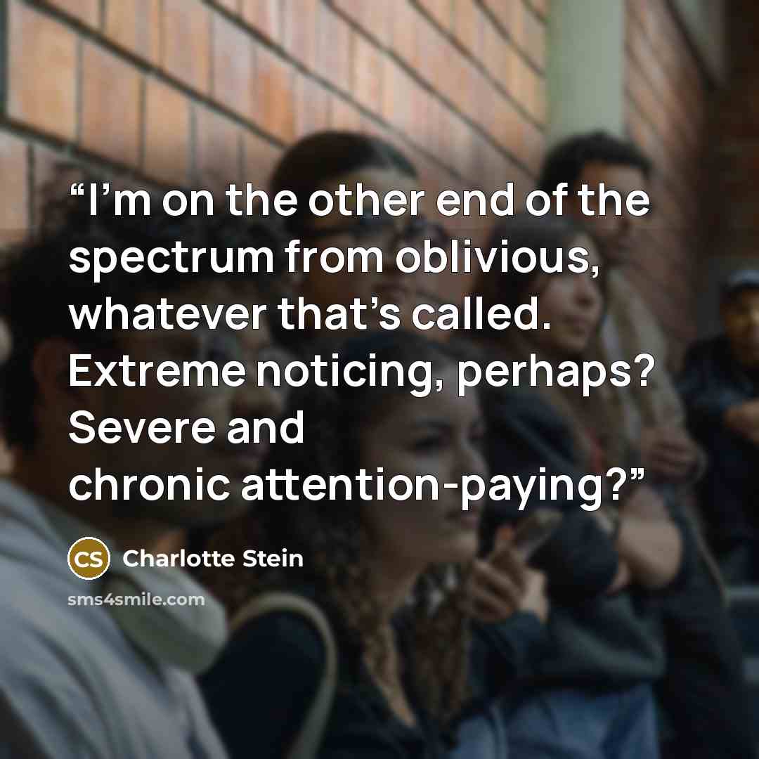 “I’m on the other end of the spectrum from oblivious, whatever that’s called. Extreme noticing, perhaps? Severe and chronic attention-paying?” quote by Charlotte Stein