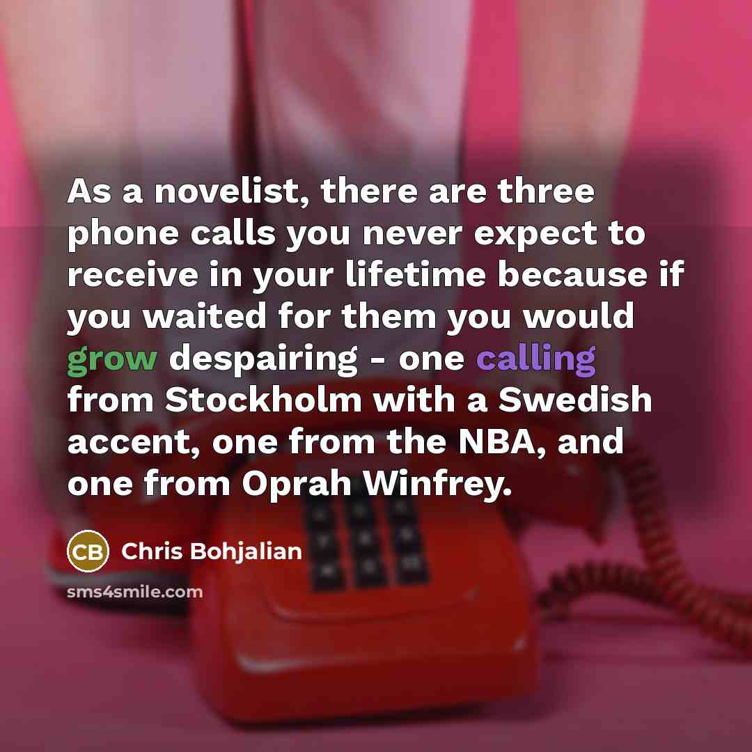 “As a novelist, there are three phone calls you never expect to receive in your lifetime because if you waited for them you would grow despairing - one calling from Stockholm with a Swedish accent, one from the NBA, and one from Oprah Winfrey.” quote by Chris Bohjalian