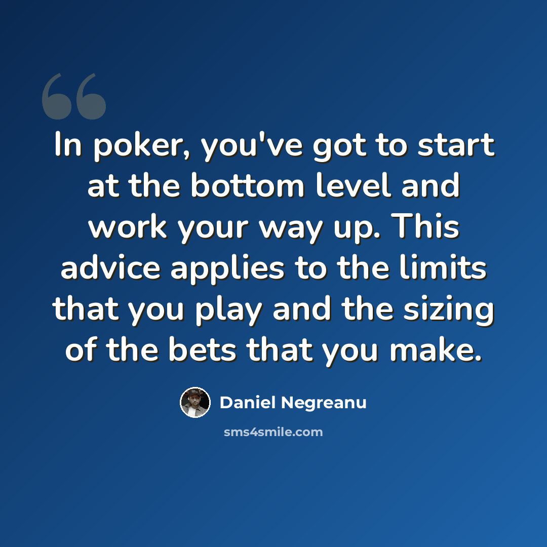 “In poker, you've got to start at the bottom level and work your way up. This advice applies to the limits that you play and the sizing of the bets that you make.” quote by Daniel Negreanu