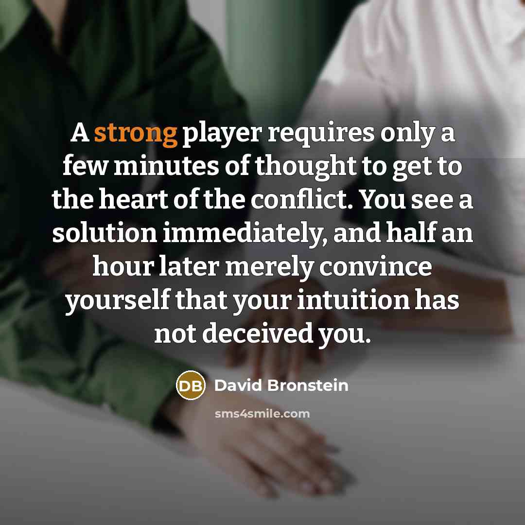 “A strong player requires only a few minutes of thought to get to the heart of the conflict. You see a solution immediately, and half an hour later merely convince yourself that your intuition has not deceived you.” quote by David Bronstein
