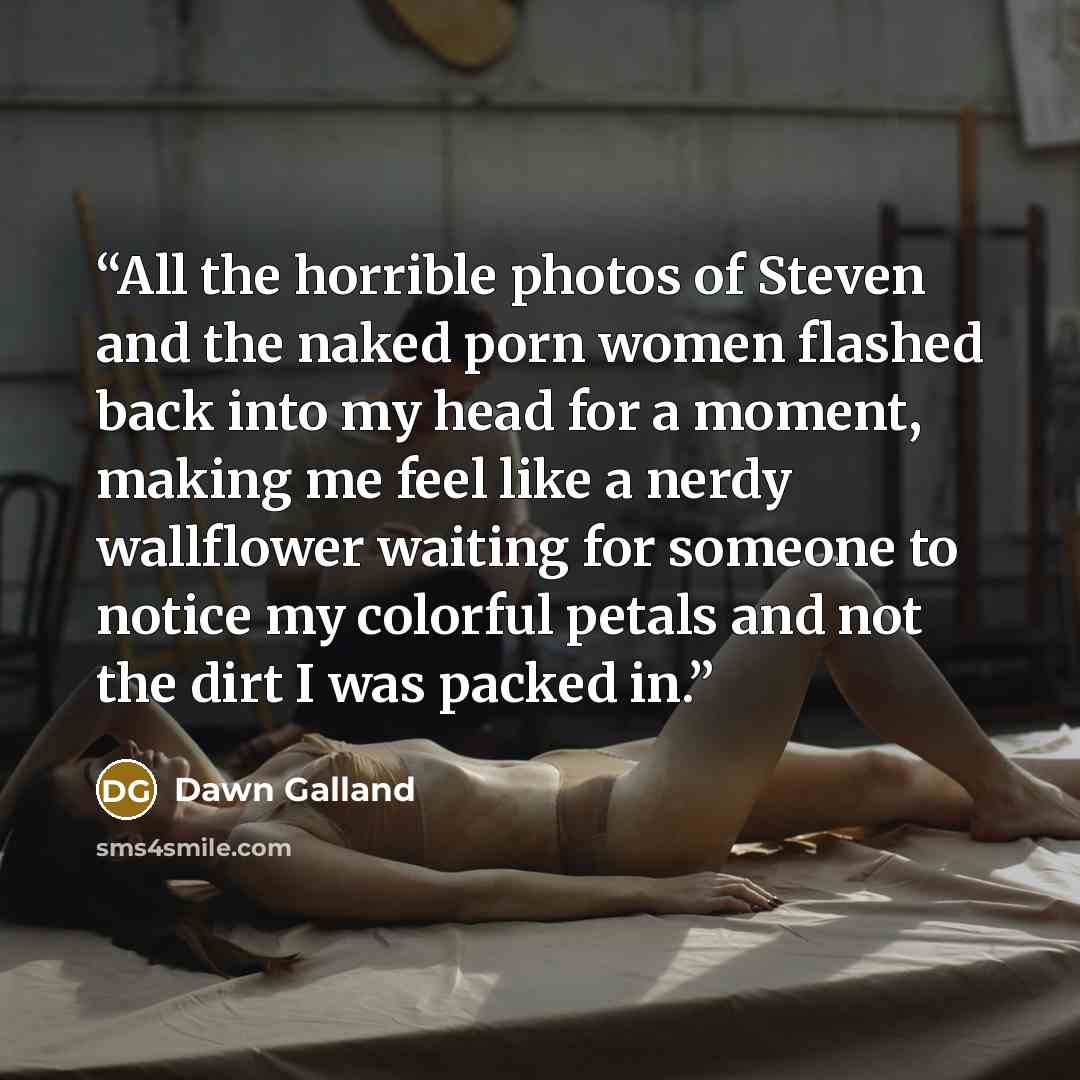 “All the horrible photos of Steven and the naked porn women flashed back into my head for a moment, making me feel like a nerdy wallflower waiting for someone to notice my colorful petals and not the dirt I was packed in.” quote by Dawn Galland