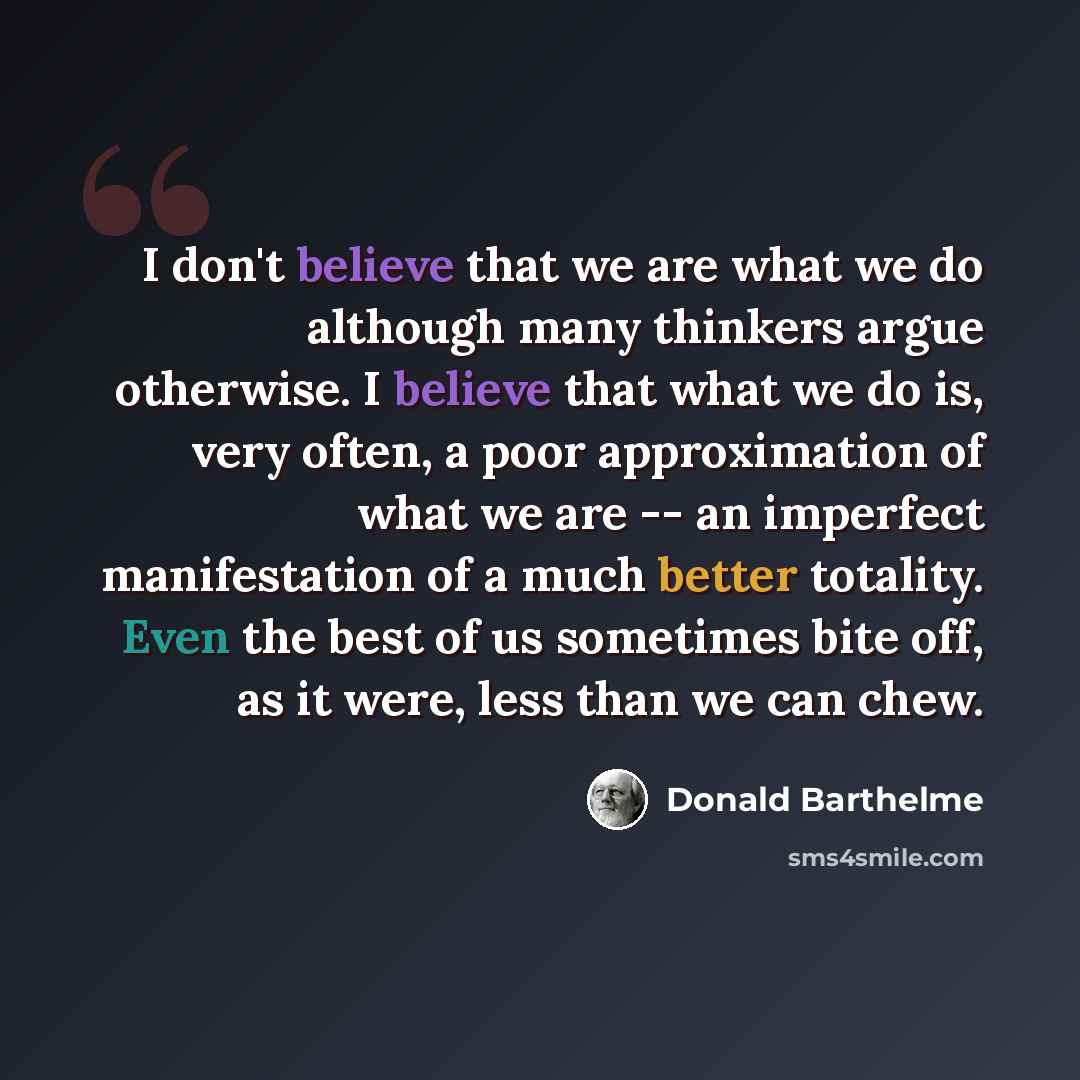 “I don't believe that we are what we do although many thinkers argue otherwise. I believe that what we do is, very often, a poor approximation of what we are -- an imperfect manifestation of a much better totality. Even the best of us sometimes bite off, as it were, less than we can chew.” quote by Donald Barthelme