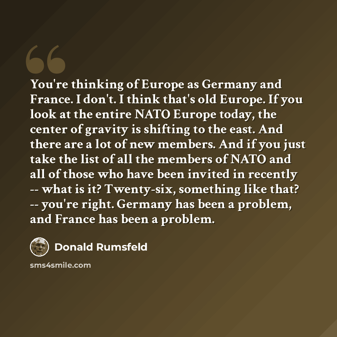 “You're thinking of Europe as Germany and France. I don't. I think that's old Europe. If you look at the entire NATO Europe today, the center of gravity is shifting to the east. And there are a lot of new members. And if you just take the list of all the members of NATO and all of those who have…” quote by Donald Rumsfeld