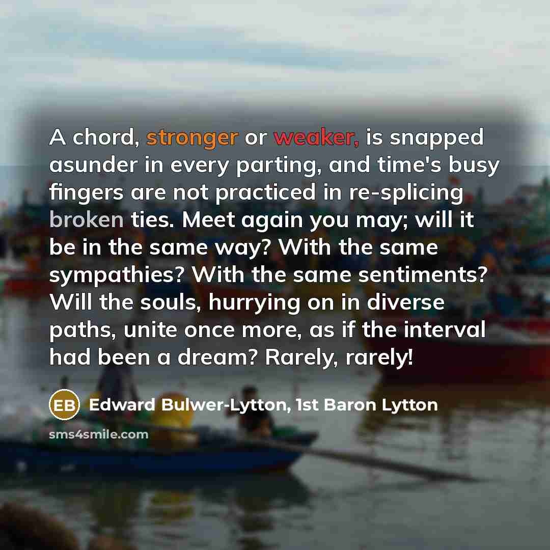 “A chord, stronger or weaker, is snapped asunder in every parting, and time's busy fingers are not practiced in re-splicing broken ties. Meet again you may; will it be in the same way? With the same sympathies? With the same sentiments? Will the souls, hurrying on in diverse paths, unite once more…” quote by Edward Bulwer-Lytton, 1st Baron Lytton