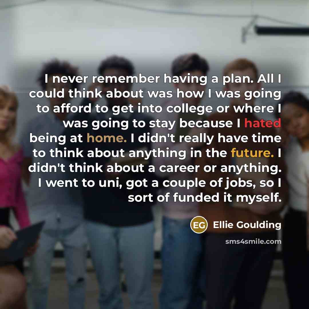 “I never remember having a plan. All I could think about was how I was going to afford to get into college or where I was going to stay because I hated being at home. I didn't really have time to think about anything in the future. I didn't think about a career or anything. I went to uni, got a…” quote by Ellie Goulding