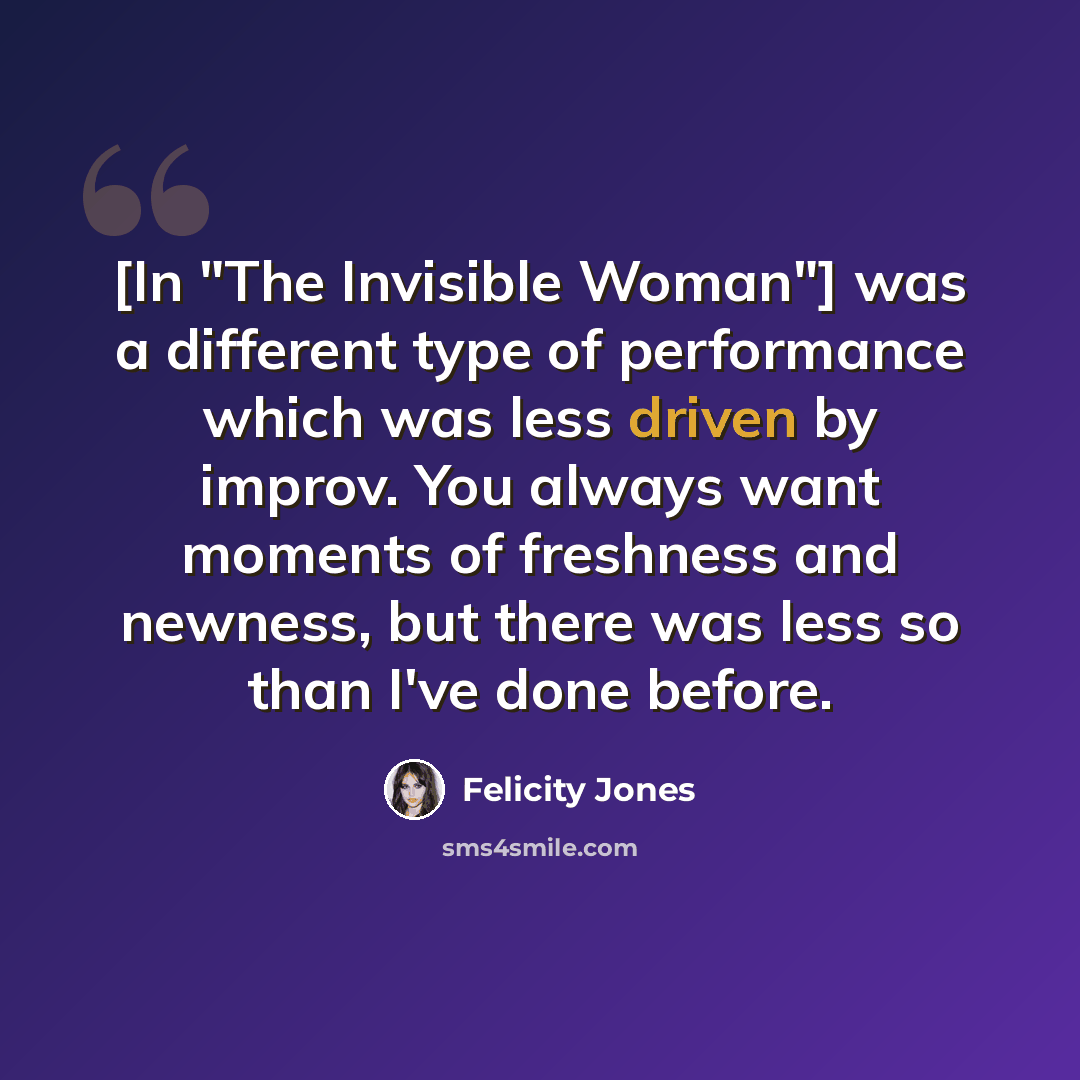 “[In "The Invisible Woman"] was a different type of performance which was less driven by improv. You always want moments of freshness and newness, but there was less so than I've done before.” quote by Felicity Jones