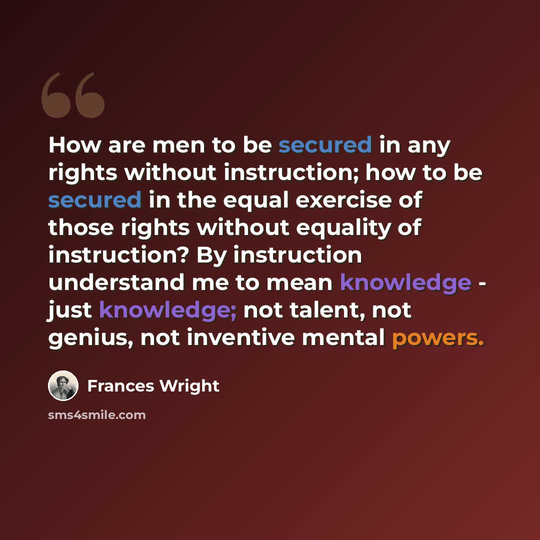 “How are men to be secured in any rights without instruction; how to be secured in the equal exercise of those rights without equality of instruction? By instruction understand me to mean knowledge - just knowledge; not talent, not genius, not inventive mental powers.” quote by Frances Wright