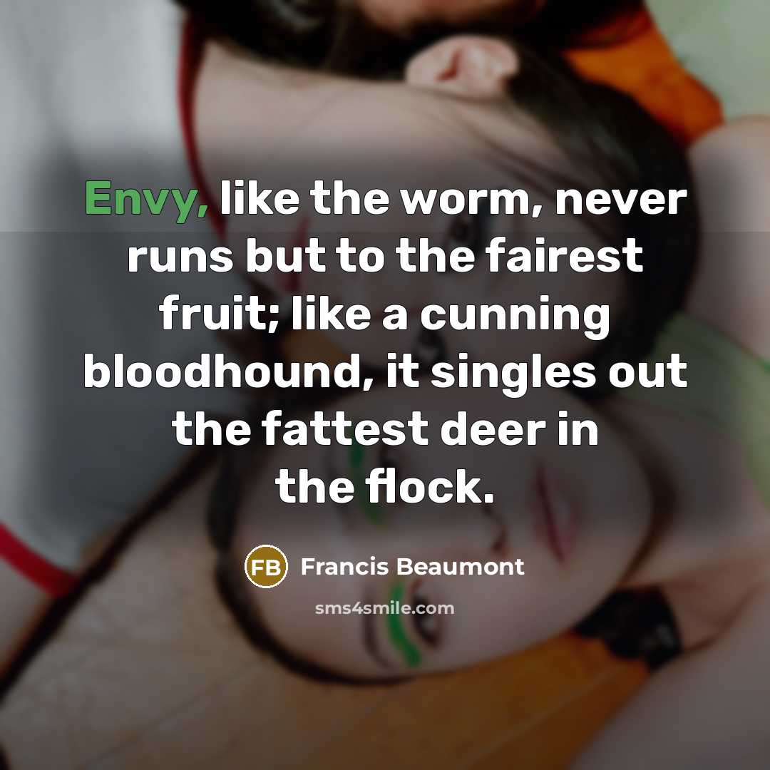 “Envy, like the worm, never runs but to the fairest fruit; like a cunning bloodhound, it singles out the fattest deer in the flock.” quote by Francis Beaumont