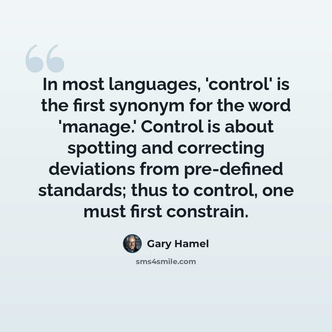 “In most languages, 'control' is the first synonym for the word 'manage.' Control is about spotting and correcting deviations from pre-defined standards; thus to control, one must first constrain.” quote by Gary Hamel