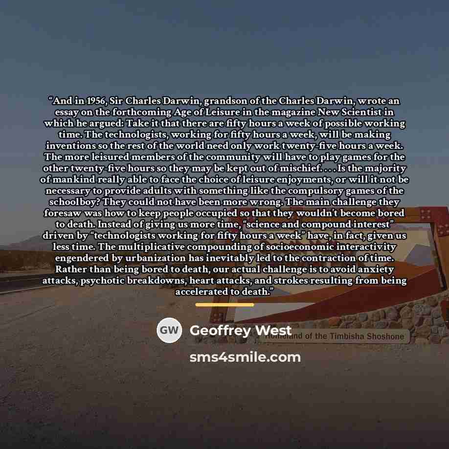 “And in 1956, Sir Charles Darwin, grandson of the Charles Darwin, wrote an essay on the forthcoming Age of Leisure in the magazine New Scientist in which he argued: Take it that there are fifty hours a week of possible working time. The technologists, working for fifty hours a week, will be making…” quote by Geoffrey West