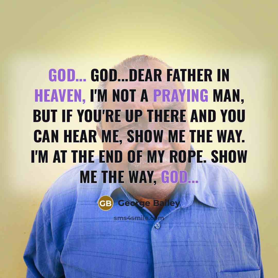 “God... God...dear Father in heaven, I'm not a praying man, but if you're up there and you can hear me, show me the way. I'm at the end of my rope. Show me the way, God...” quote by George Bailey
