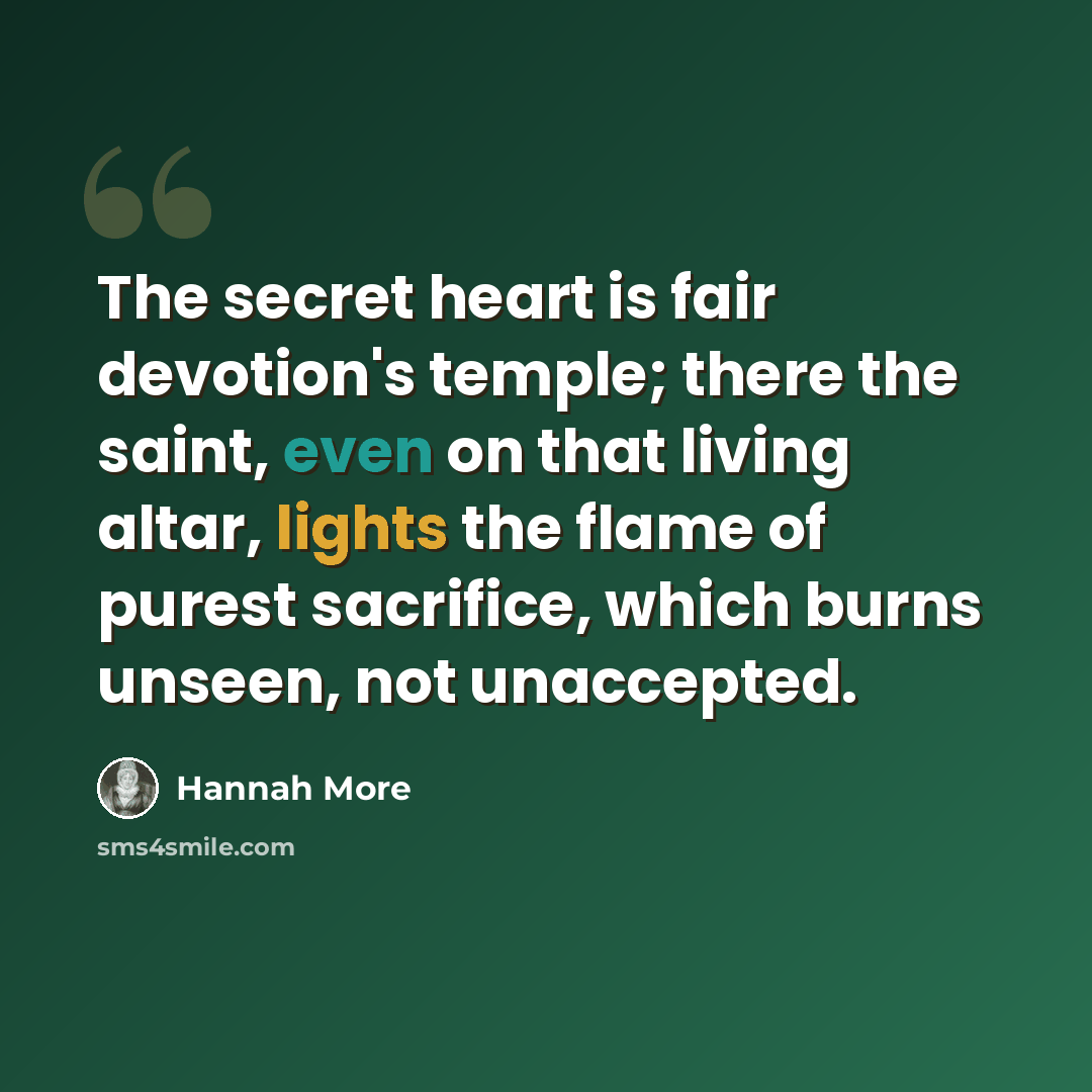 “The secret heart is fair devotion's temple; there the saint, even on that living altar, lights the flame of purest sacrifice, which burns unseen, not unaccepted.” quote by Hannah More