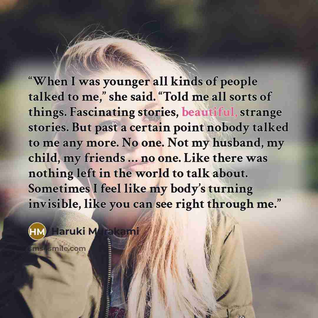 “When I was younger all kinds of people talked to me,” she said. “Told me all sorts of things. Fascinating stories, beautiful, strange stories. But past a certain point nobody talked to me any more. No one. Not my husband, my child, my friends … no one. Like there was nothing left in the world to…” quote by Haruki Murakami
