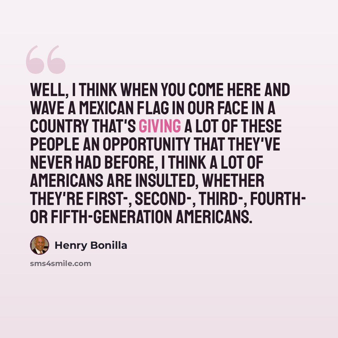 “Well, I think when you come here and wave a Mexican flag in our face in a country that's giving a lot of these people an opportunity that they've never had before, I think a lot of Americans are insulted, whether they're first-, second-, third-, fourth- or fifth-generation Americans.” quote by Henry Bonilla