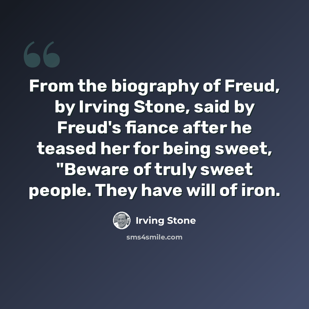 “From the biography of Freud, by Irving Stone, said by Freud's fiance after he teased her for being sweet, "Beware of truly sweet people. They have will of iron.” quote by Irving Stone